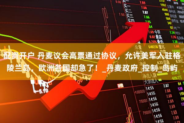 配资开户 丹麦议会高票通过协议，允许美军入驻格陵兰岛，欧洲各国却急了！_丹麦政府_控制_岛屿