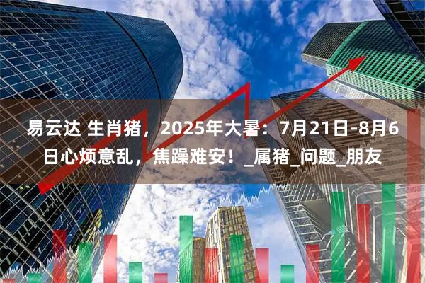 易云达 生肖猪,2025年大暑:7月21日-8月6日心烦意乱,焦躁难安!_属猪_问题_朋友