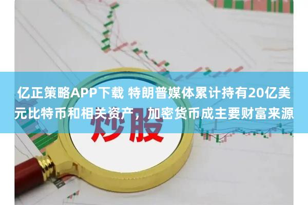 亿正策略APP下载 特朗普媒体累计持有20亿美元比特币和相关资产,加密货币成主要财富来源