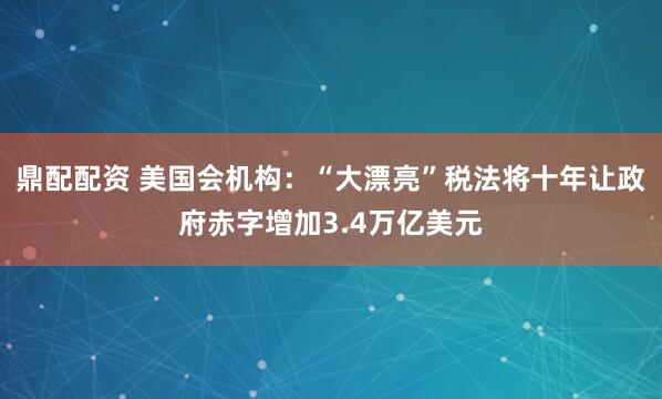 鼎配配资 美国会机构:“大漂亮”税法将十年让政府赤字增加3.4万亿美元