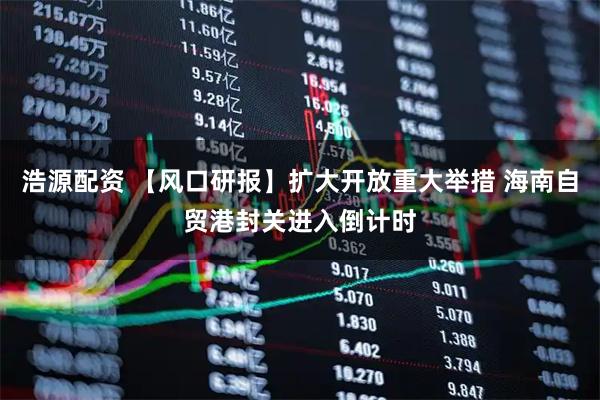 浩源配资 【风口研报】扩大开放重大举措 海南自贸港封关进入倒计时