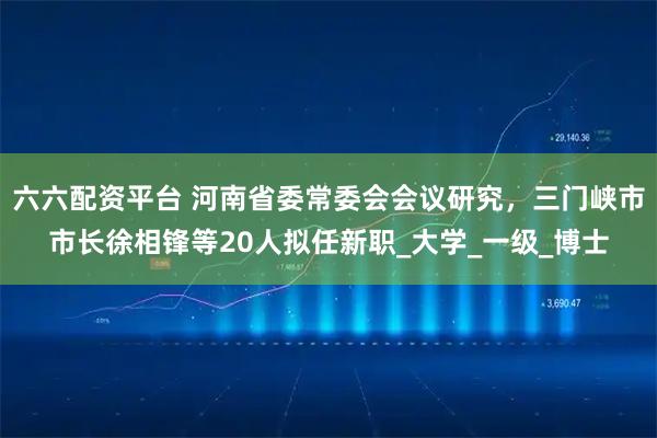 六六配资平台 河南省委常委会会议研究，三门峡市市长徐相锋等20人拟任新职_大学_一级_博士