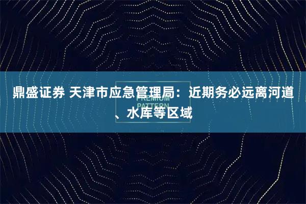 鼎盛证券 天津市应急管理局：近期务必远离河道、水库等区域