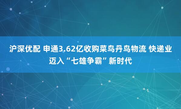 沪深优配 申通3.62亿收购菜鸟丹鸟物流 快递业迈入“七雄争霸”新时代
