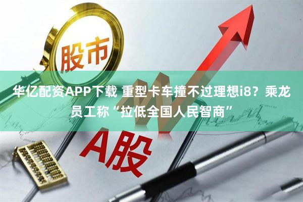 华亿配资APP下载 重型卡车撞不过理想i8?乘龙员工称“拉低全国人民智商”