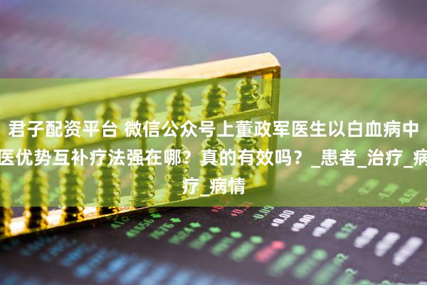 君子配资平台 微信公众号上董政军医生以白血病中西医优势互补疗法强在哪?真的有效吗?_患者_治疗_病情