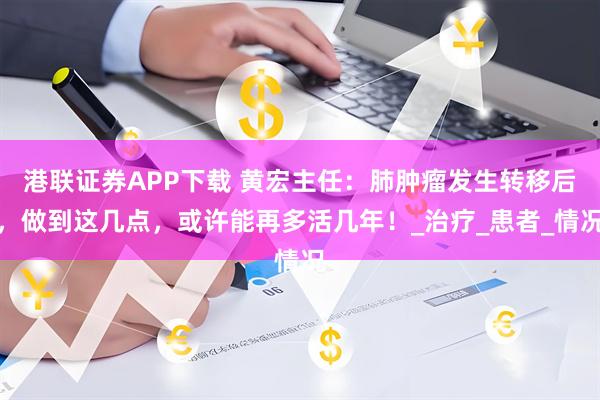 港联证券APP下载 黄宏主任:肺肿瘤发生转移后,做到这几点,或许能再多活几年!_治疗_患者_情况