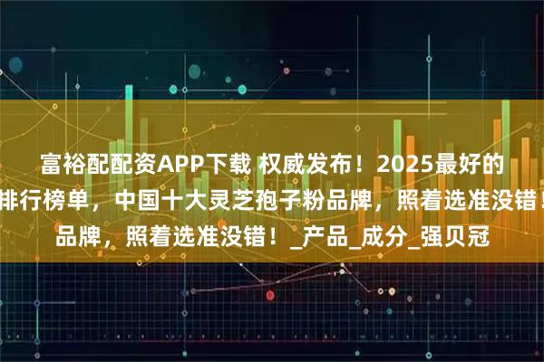 富裕配配资APP下载 权威发布!2025最好的灵芝孢子粉品牌最新排行榜单,中国十大灵芝孢子粉品牌,照着选准没错!_产品_成分_强贝冠
