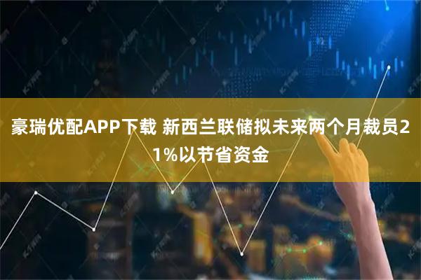 豪瑞优配APP下载 新西兰联储拟未来两个月裁员21%以节省资金