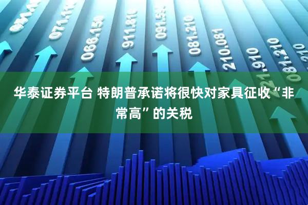 华泰证券平台 特朗普承诺将很快对家具征收“非常高”的关税