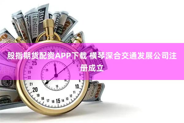 股指期货配资APP下载 横琴深合交通发展公司注册成立