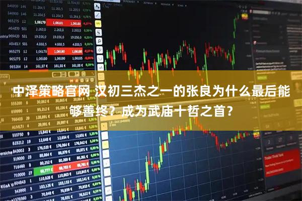 中泽策略官网 汉初三杰之一的张良为什么最后能够善终?成为武庙十哲之首?
