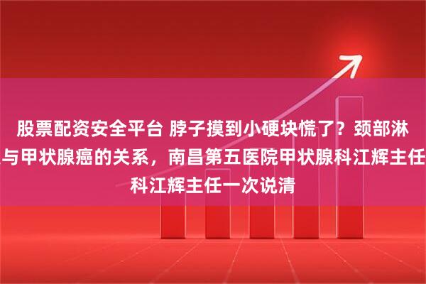 股票配资安全平台 脖子摸到小硬块慌了？颈部淋巴结肿大与甲状腺癌的关系，南昌第五医院甲状腺科江辉主任一次说清