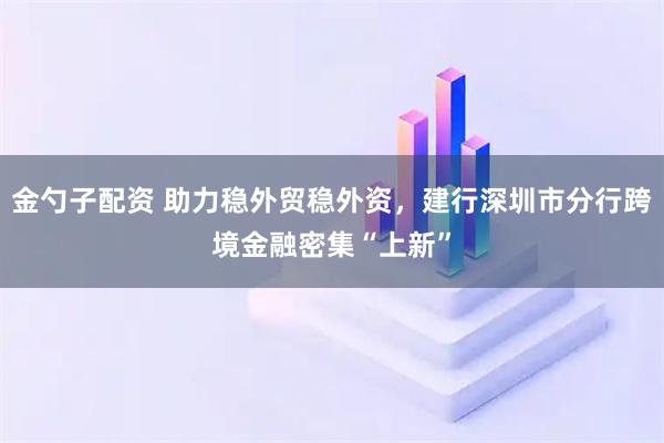 金勺子配资 助力稳外贸稳外资,建行深圳市分行跨境金融密集“上新”