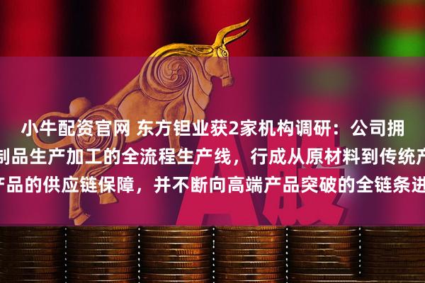 小牛配资官网 东方钽业获2家机构调研:公司拥有矿石湿法冶炼到钽铌制品生产加工的全流程生产线,行成从原材料到传统产品的供应链保障,并不断向高端产品突破的全链条进行升级改造(附调研问答)