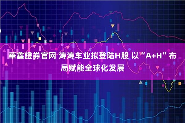 華鑫證券官网 涛涛车业拟登陆H股 以“A+H”布局赋能全球化发展