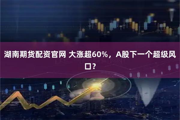 湖南期货配资官网 大涨超60%,A股下一个超级风口?