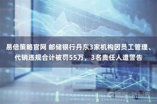 易倍策略官网 邮储银行丹东3家机构因员工管理、代销违规合计被罚55万，3名责任人遭警告