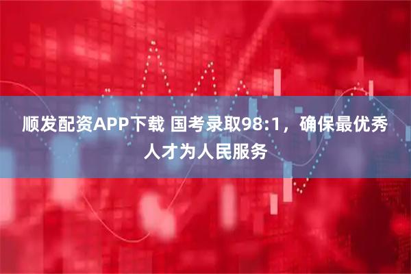 顺发配资APP下载 国考录取98:1，确保最优秀人才为人民服务