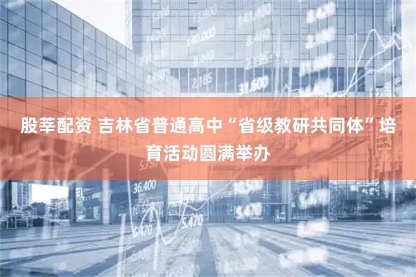 股莘配资 吉林省普通高中“省级教研共同体”培育活动圆满举办