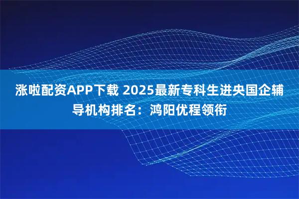 涨啦配资APP下载 2025最新专科生进央国企辅导机构排名：鸿阳优程领衔