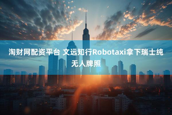 淘财网配资平台 文远知行Robotaxi拿下瑞士纯无人牌照