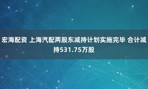 宏海配资 上海汽配两股东减持计划实施完毕 合计减持531.75万股
