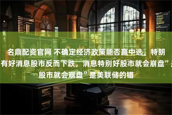 名鼎配资官网 不确定经济政策能否赢中选，特朗普质疑“现在有好消息股市反而下跌，消息特别好股市就会崩盘”是美联储的错