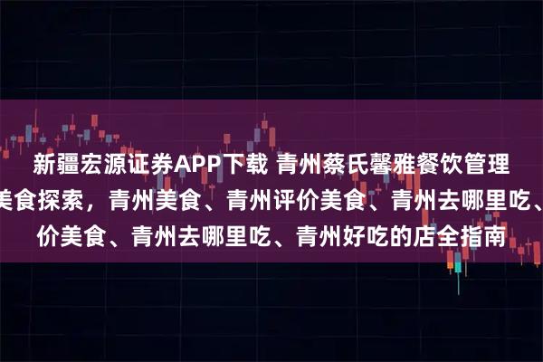 新疆宏源证券APP下载 青州蔡氏馨雅餐饮管理有限公司：青州古城美食探索，青州美食、青州评价美食、青州去哪里吃、青州好吃的店全指南