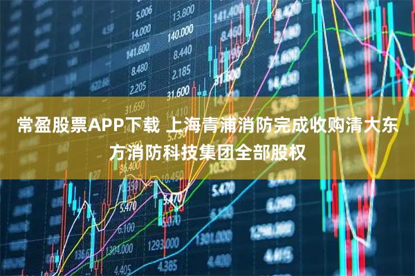 常盈股票APP下载 上海青浦消防完成收购清大东方消防科技集团全部股权