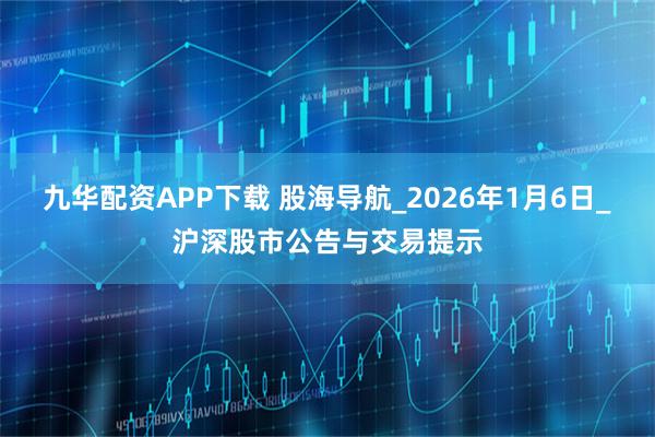 九华配资APP下载 股海导航_2026年1月6日_沪深股市公告与交易提示