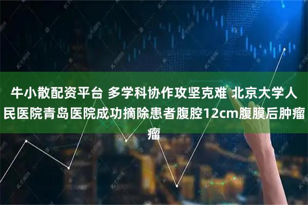 牛小散配资平台 多学科协作攻坚克难 北京大学人民医院青岛医院成功摘除患者腹腔12cm腹膜后肿瘤