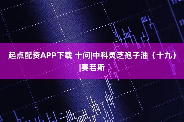 起点配资APP下载 十问|中科灵芝孢子油（十九）|赛若斯