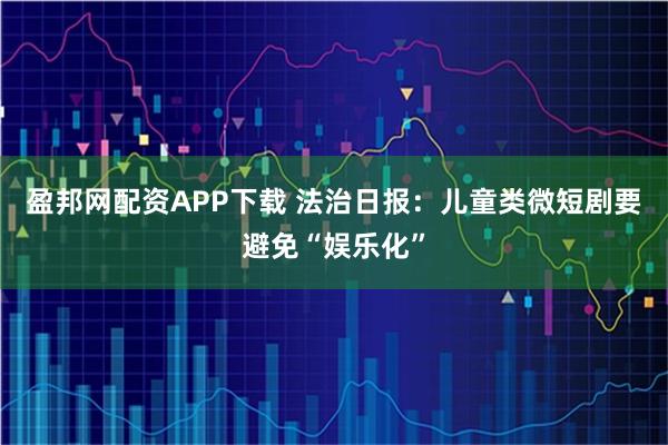 盈邦网配资APP下载 法治日报：儿童类微短剧要避免“娱乐化”