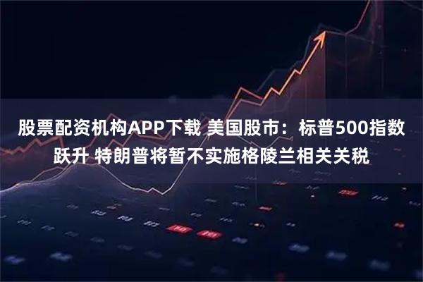 股票配资机构APP下载 美国股市：标普500指数跃升 特朗普将暂不实施格陵兰相关关税