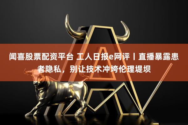 闻喜股票配资平台 工人日报e网评丨直播暴露患者隐私，别让技术冲垮伦理堤坝