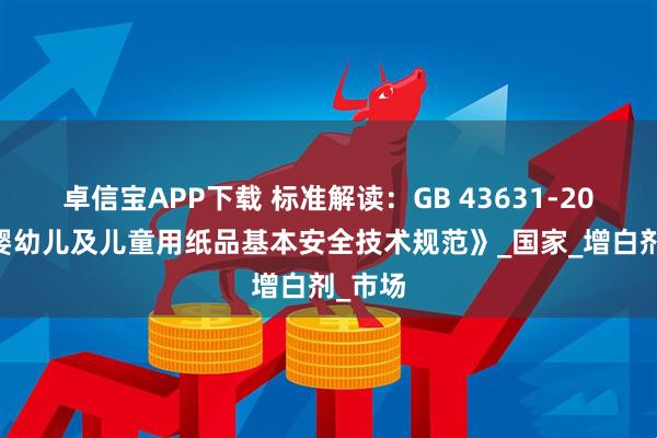 卓信宝APP下载 标准解读：GB 43631-2023《婴幼儿及儿童用纸品基本安全技术规范》_国家_增白剂_市场