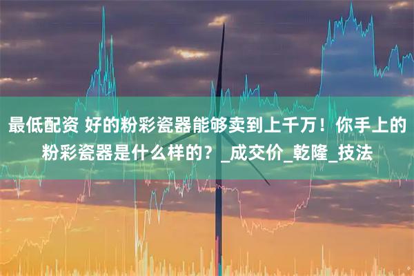 最低配资 好的粉彩瓷器能够卖到上千万！你手上的粉彩瓷器是什么样的？_成交价_乾隆_技法
