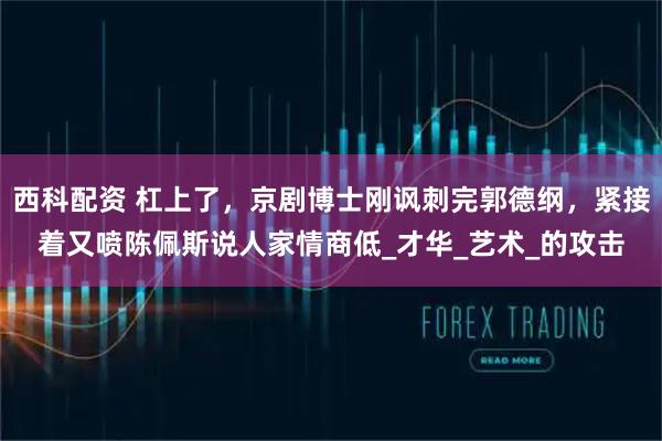 西科配资 杠上了，京剧博士刚讽刺完郭德纲，紧接着又喷陈佩斯说人家情商低_才华_艺术_的攻击